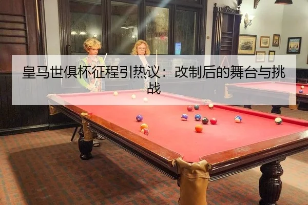 皇马世俱杯征程引热议：改制后的舞台与挑战
